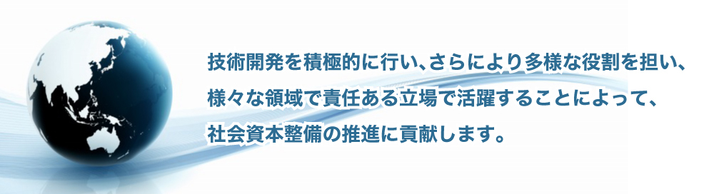 技術開発を積極的に行い、さらにより多様な役割を担い、様々な領域で責任ある立場で活躍することによって、社会資本整備の推進に貢献します。